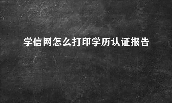 学信网怎么打印学历认证报告