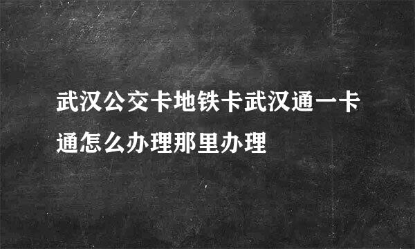 武汉公交卡地铁卡武汉通一卡通怎么办理那里办理