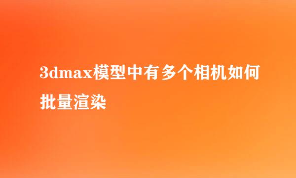 3dmax模型中有多个相机如何批量渲染