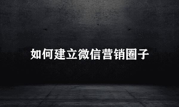 如何建立微信营销圈子