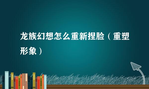 龙族幻想怎么重新捏脸（重塑形象）