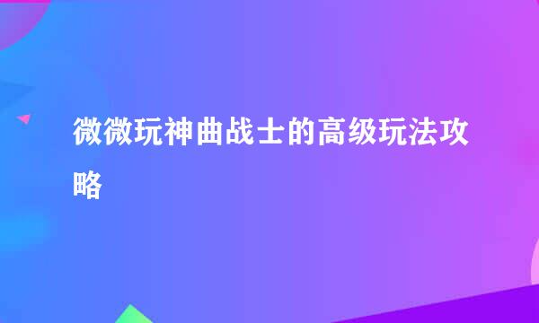 微微玩神曲战士的高级玩法攻略