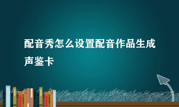 配音秀怎么设置配音作品生成声鉴卡