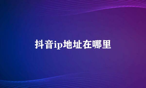 抖音ip地址在哪里