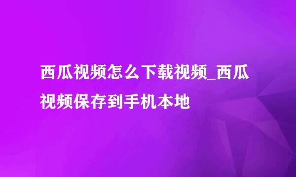 西瓜视频怎么下载视频_西瓜视频保存到手机本地