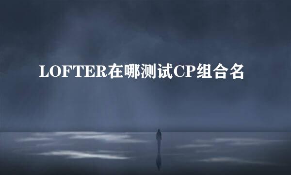LOFTER在哪测试CP组合名