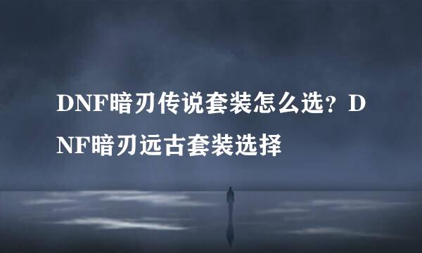 DNF暗刃传说套装怎么选？DNF暗刃远古套装选择