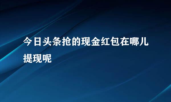 今日头条抢的现金红包在哪儿提现呢