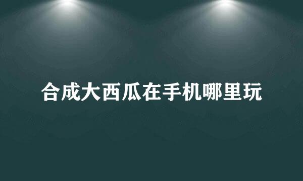 合成大西瓜在手机哪里玩