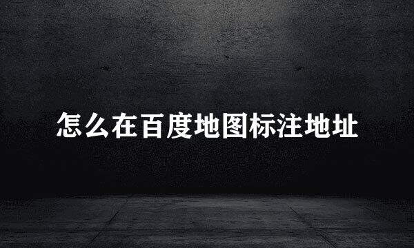 怎么在百度地图标注地址
