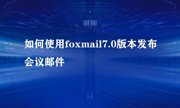 如何使用foxmail7.0版本发布会议邮件
