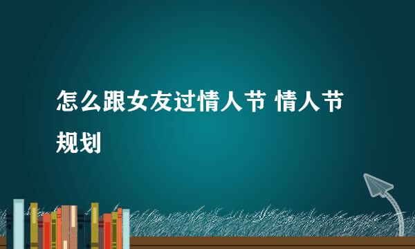 怎么跟女友过情人节 情人节规划