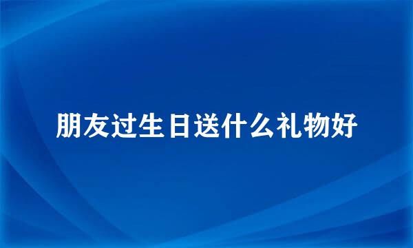 朋友过生日送什么礼物好