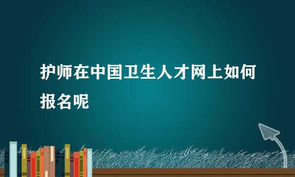 护师在中国卫生人才网上如何报名呢