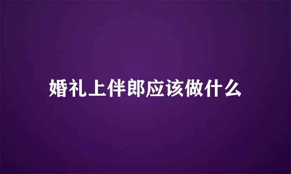 婚礼上伴郎应该做什么