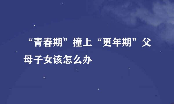 “青春期”撞上“更年期”父母子女该怎么办