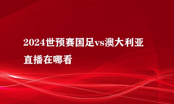 2024世预赛国足vs澳大利亚直播在哪看