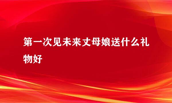 第一次见未来丈母娘送什么礼物好