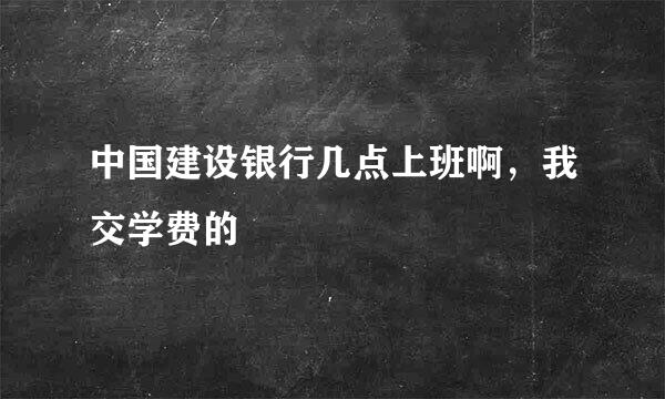 中国建设银行几点上班啊，我交学费的