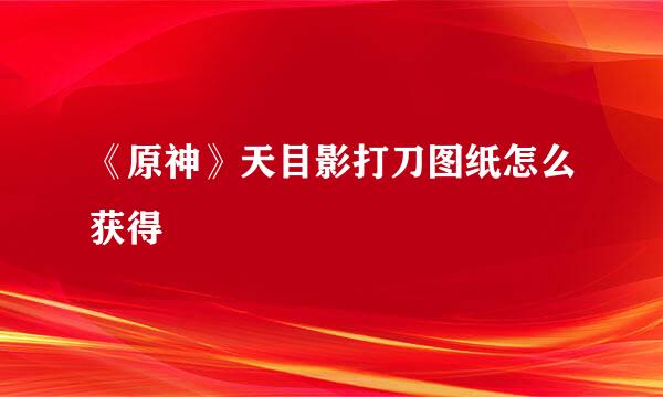 《原神》天目影打刀图纸怎么获得