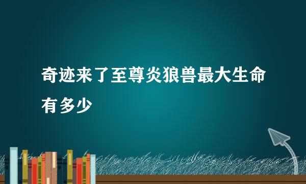 奇迹来了至尊炎狼兽最大生命有多少