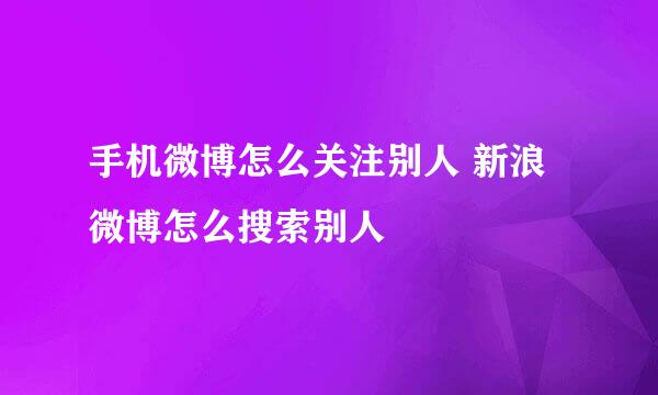 手机微博怎么关注别人 新浪微博怎么搜索别人