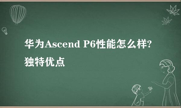 华为Ascend P6性能怎么样?独特优点