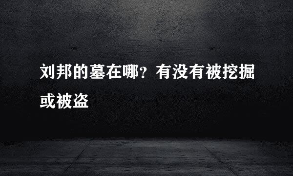 刘邦的墓在哪？有没有被挖掘或被盗