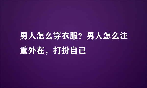 男人怎么穿衣服？男人怎么注重外在，打扮自己