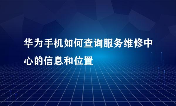 华为手机如何查询服务维修中心的信息和位置