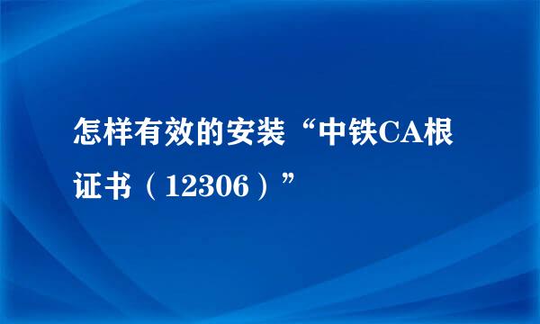 怎样有效的安装“中铁CA根证书（12306）”
