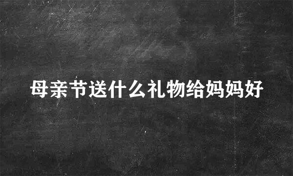 母亲节送什么礼物给妈妈好