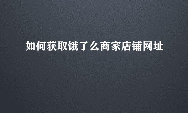 如何获取饿了么商家店铺网址