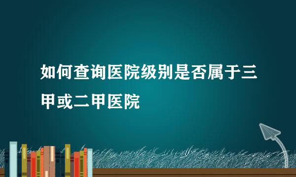 如何查询医院级别是否属于三甲或二甲医院
