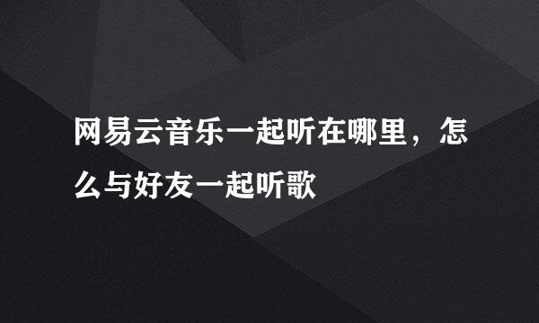 网易云音乐一起听在哪里，怎么与好友一起听歌
