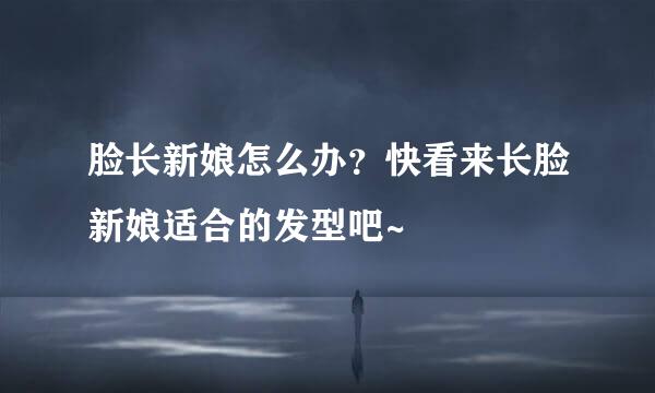 脸长新娘怎么办？快看来长脸新娘适合的发型吧~