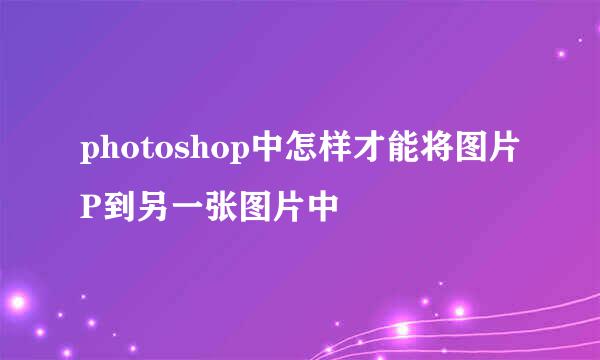 photoshop中怎样才能将图片P到另一张图片中