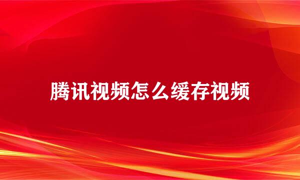 腾讯视频怎么缓存视频