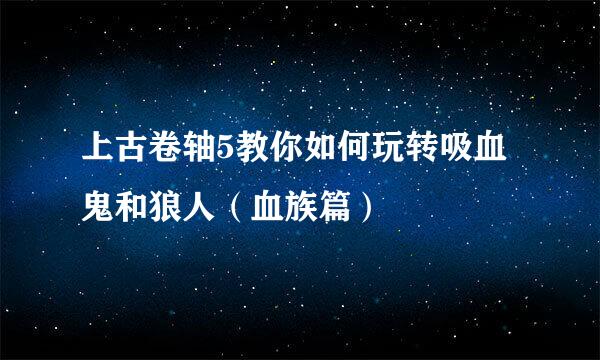 上古卷轴5教你如何玩转吸血鬼和狼人（血族篇）