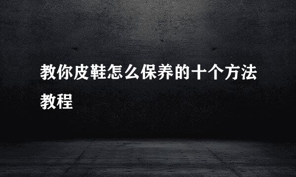 教你皮鞋怎么保养的十个方法教程