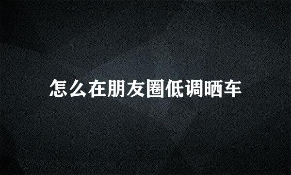 怎么在朋友圈低调晒车