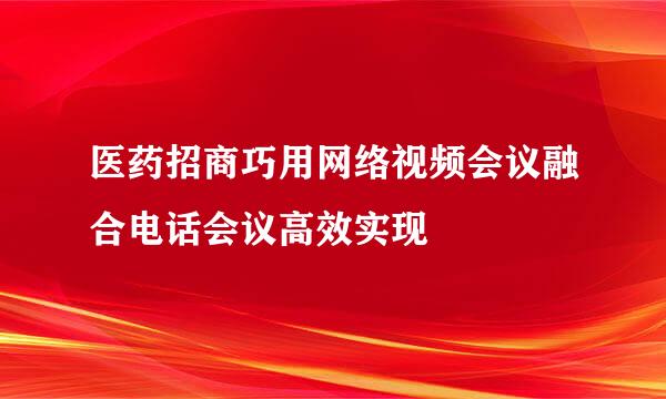 医药招商巧用网络视频会议融合电话会议高效实现