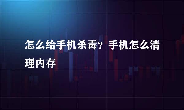 怎么给手机杀毒？手机怎么清理内存