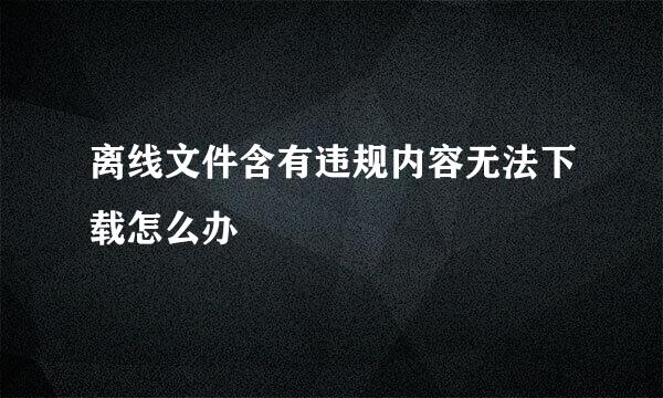 离线文件含有违规内容无法下载怎么办