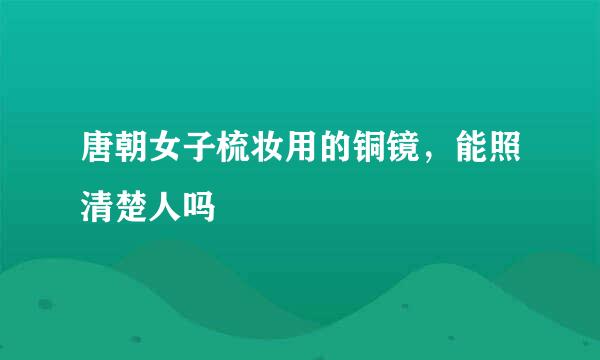 唐朝女子梳妆用的铜镜，能照清楚人吗