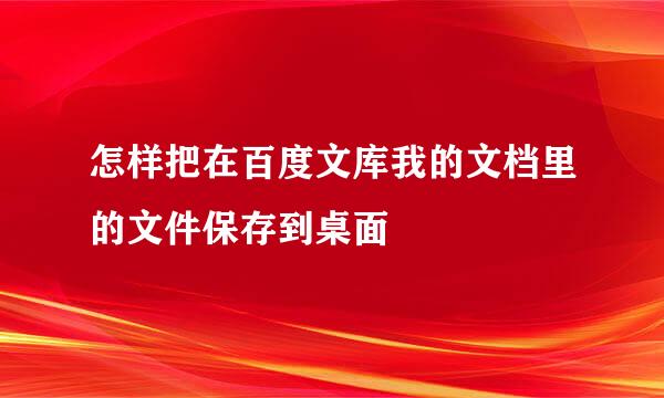 怎样把在百度文库我的文档里的文件保存到桌面