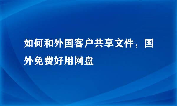如何和外国客户共享文件，国外免费好用网盘