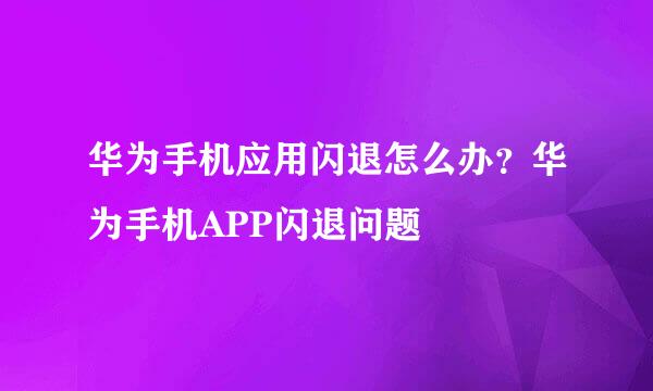 华为手机应用闪退怎么办？华为手机APP闪退问题