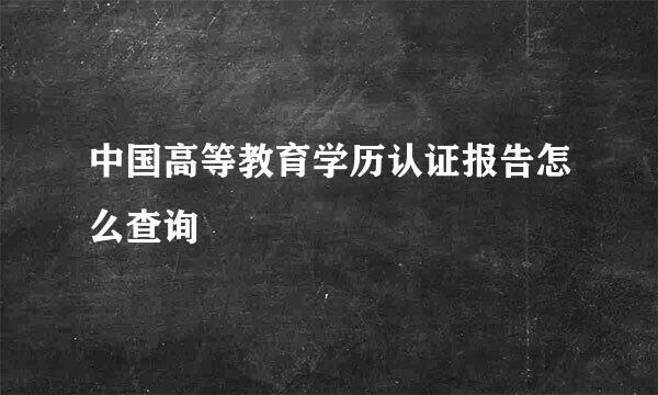 中国高等教育学历认证报告怎么查询