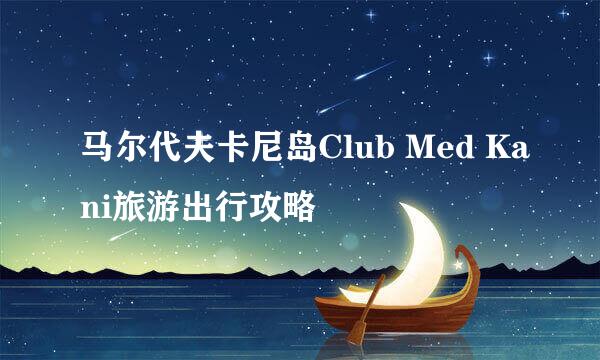 马尔代夫卡尼岛Club Med Kani旅游出行攻略